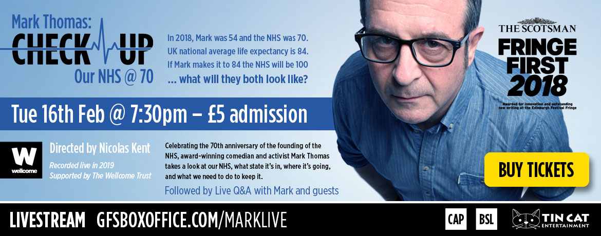 Buy a ticket to the livestream of ‘Mark Thomas's Check-up: Our NHS at 70’ – Tuesday 16th February at 7:30pm – £5 Admission. In 2018, Mark was 54 and the NHS was 70. UK national average life expectancy is 84.If Mark makes it to 84 the NHS will be 100 … what will they both look like? Directed by Nicolas Kent. Supported by the Wellcome Trust. Celebrating the 70th anniversary of the founding of the NHS, award-winning comedian and activist Mark Thomas takes a look at our NHS, what state it’s in, where it’s going, and what we need to do to keep it.