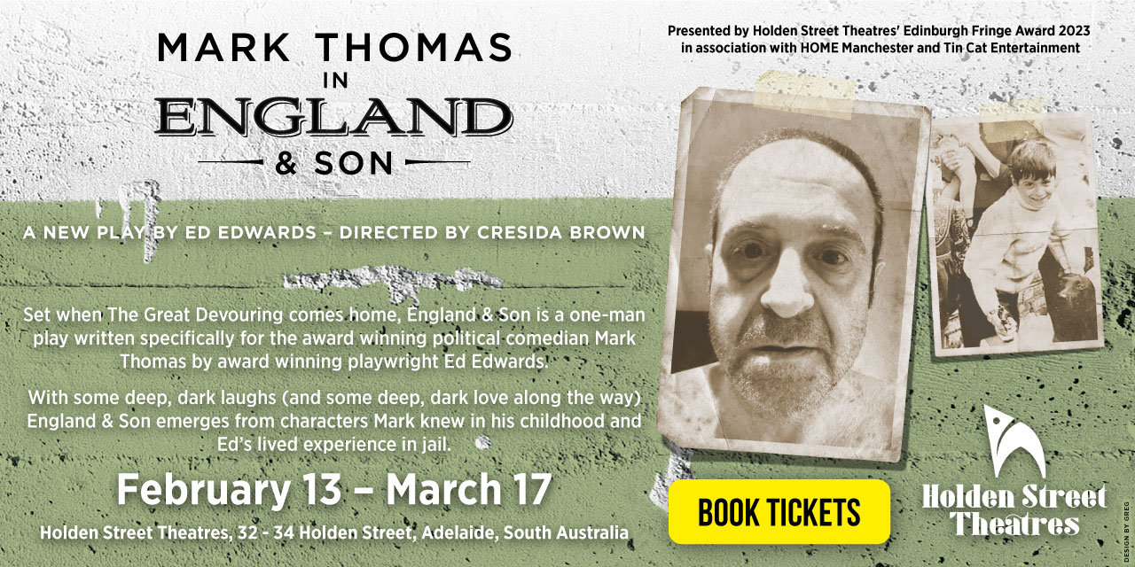 Mark Thomas in England & Son. A new play by Ed Edwards, directed by Cresida Brown. February 13 – March 17. Holden Street Theatres, South Australia. Book Tickets.