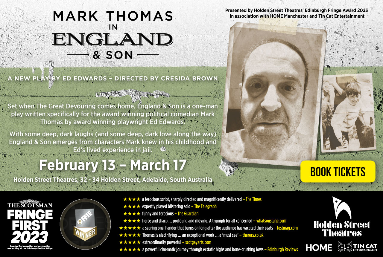Mark Thomas in England & Son. A new play by Ed Edwards, directed by Cresida Brown. February 13 – March 17. Holden Street Theatres, South Australia. Book Tickets. Fringe First 2023 Winner. Offie Winner.